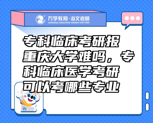 ?？婆R床考研報重慶大學(xué)難嗎，?？婆R床醫(yī)學(xué)考研可以考哪些專業(yè)