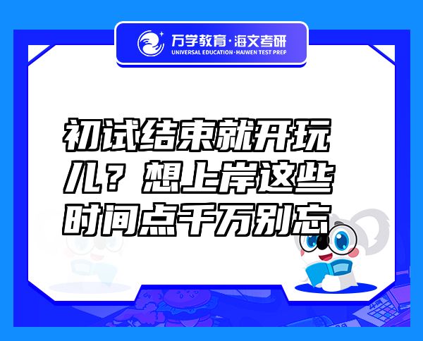 初試結束就開玩兒？想上岸這些時間點千萬別忘