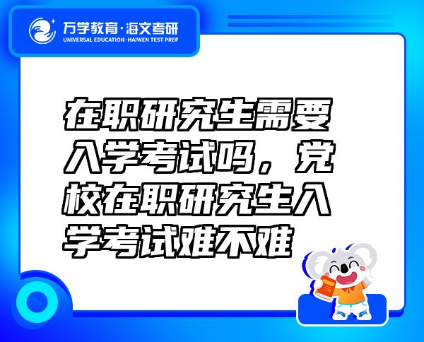 在職研究生需要入學考試嗎，黨校在職研究生入學考試難不難