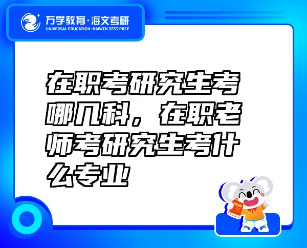 在職考研究生考哪幾科，在職老師考研究生考什么專業(yè)