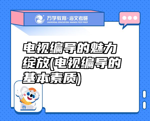 電視編導(dǎo)的魅力綻放(電視編導(dǎo)的基本素質(zhì))