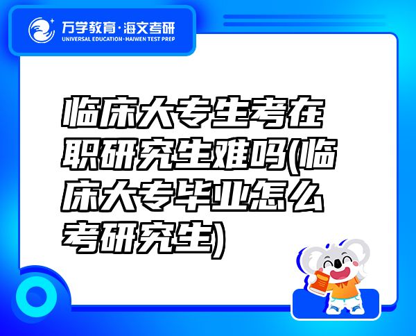 臨床大專生考在職研究生難嗎(臨床大專畢業(yè)怎么考研究生)