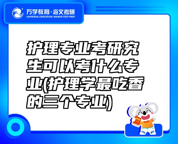 護理專業(yè)考研究生可以考什么專業(yè)(護理學最吃香的三個專業(yè))