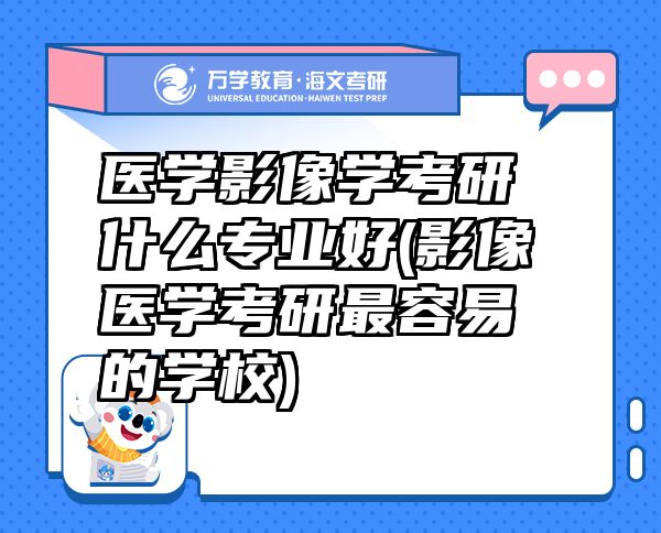 醫(yī)學影像學考研什么專業(yè)好(影像醫(yī)學考研最容易的學校)
