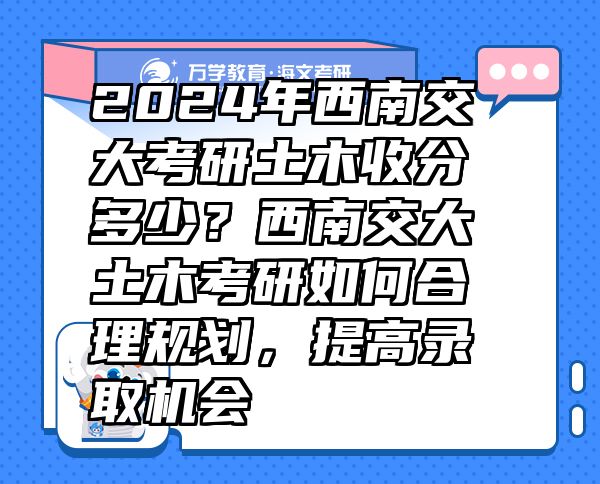 2024年西南交大考研土木收分多少？西南交大土木考研如何合理規(guī)劃，提高錄取機(jī)會(huì)