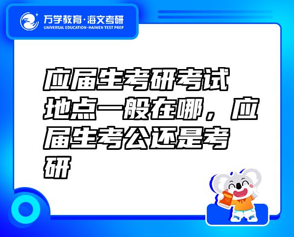 應(yīng)屆生考研考試地點(diǎn)一般在哪，應(yīng)屆生考公還是考研
